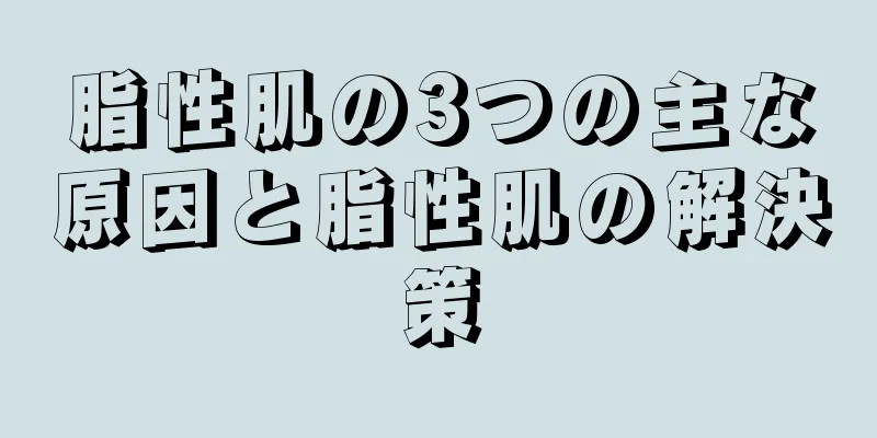 脂性肌の3つの主な原因と脂性肌の解決策