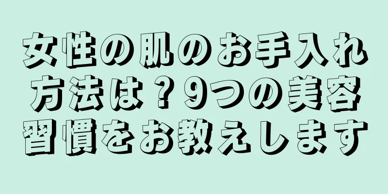 女性の肌のお手入れ方法は？9つの美容習慣をお教えします