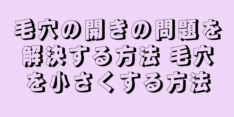 毛穴の開きの問題を解決する方法 毛穴を小さくする方法