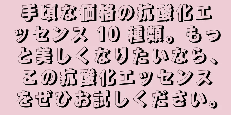 手頃な価格の抗酸化エッセンス 10 種類。もっと美しくなりたいなら、この抗酸化エッセンスをぜひお試しください。