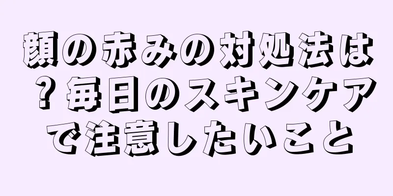 顔の赤みの対処法は？毎日のスキンケアで注意したいこと