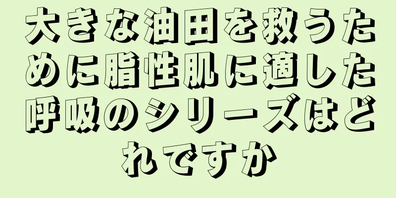 大きな油田を救うために脂性肌に適した呼吸のシリーズはどれですか