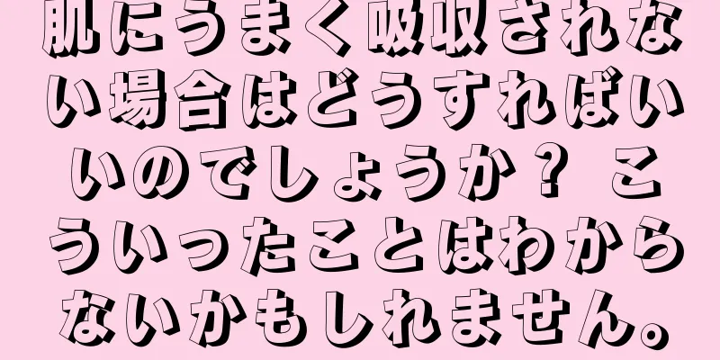 肌にうまく吸収されない場合はどうすればいいのでしょうか？ こういったことはわからないかもしれません。