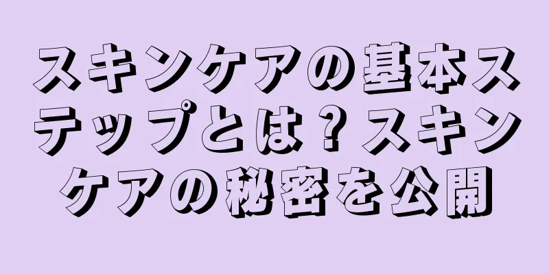 スキンケアの基本ステップとは？スキンケアの秘密を公開