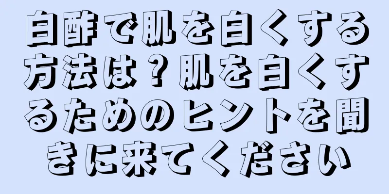 白酢で肌を白くする方法は？肌を白くするためのヒントを聞きに来てください