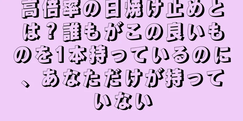 高倍率の日焼け止めとは？誰もがこの良いものを1本持っているのに、あなただけが持っていない