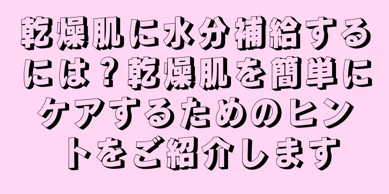 乾燥肌に水分補給するには？乾燥肌を簡単にケアするためのヒントをご紹介します