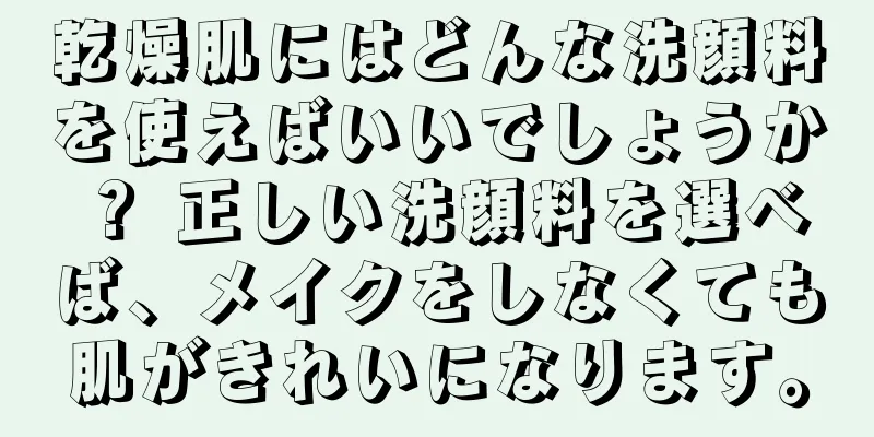 乾燥肌にはどんな洗顔料を使えばいいでしょうか？ 正しい洗顔料を選べば、メイクをしなくても肌がきれいになります。