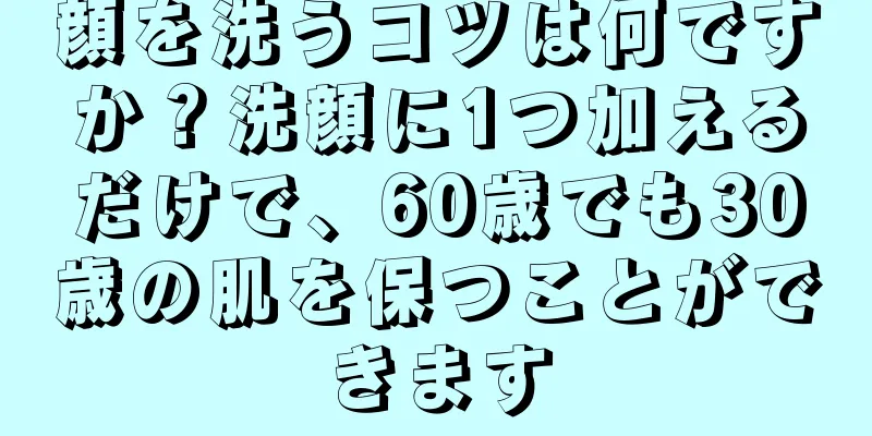 顔を洗うコツは何ですか？洗顔に1つ加えるだけで、60歳でも30歳の肌を保つことができます