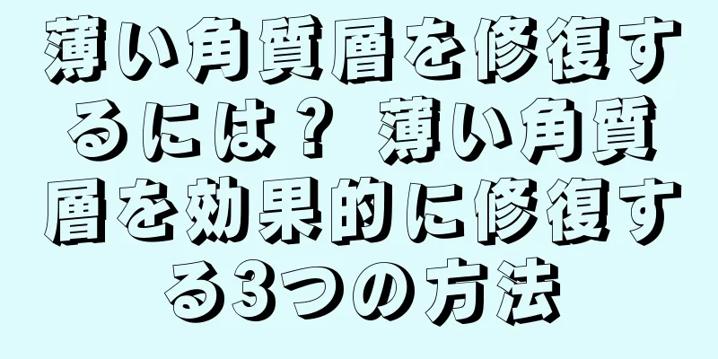 薄い角質層を修復するには？ 薄い角質層を効果的に修復する3つの方法