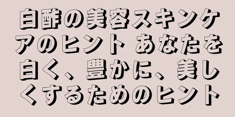 白酢の美容スキンケアのヒント あなたを白く、豊かに、美しくするためのヒント