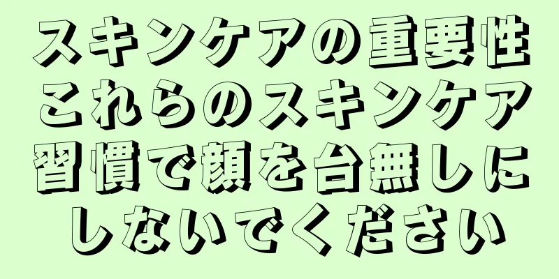 スキンケアの重要性これらのスキンケア習慣で顔を台無しにしないでください