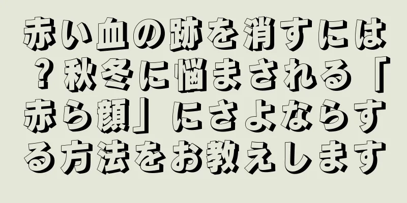 赤い血の跡を消すには？秋冬に悩まされる「赤ら顔」にさよならする方法をお教えします