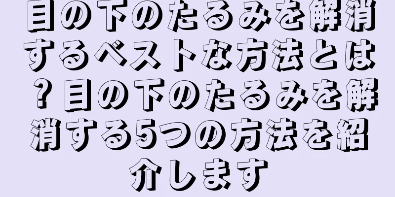 目の下のたるみを解消するベストな方法とは？目の下のたるみを解消する5つの方法を紹介します