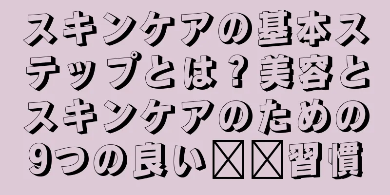 スキンケアの基本ステップとは？美容とスキンケアのための9つの良い​​習慣