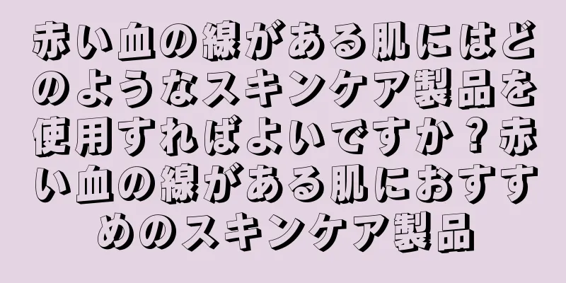 赤い血の線がある肌にはどのようなスキンケア製品を使用すればよいですか？赤い血の線がある肌におすすめのスキンケア製品