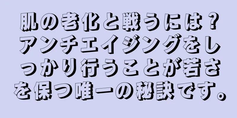 肌の老化と戦うには？アンチエイジングをしっかり行うことが若さを保つ唯一の秘訣です。