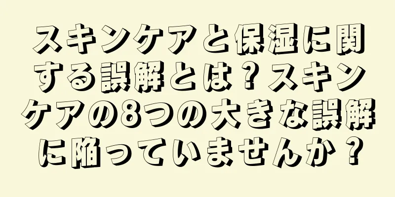 スキンケアと保湿に関する誤解とは？スキンケアの8つの大きな誤解に陥っていませんか？