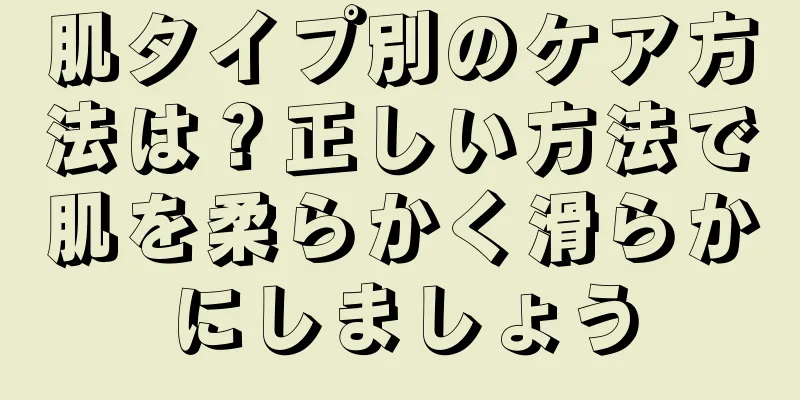 肌タイプ別のケア方法は？正しい方法で肌を柔らかく滑らかにしましょう