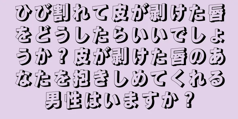 ひび割れて皮が剥けた唇をどうしたらいいでしょうか？皮が剥けた唇のあなたを抱きしめてくれる男性はいますか？