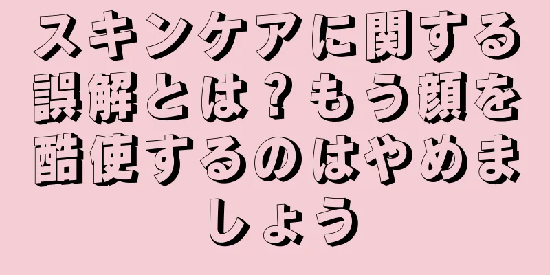 スキンケアに関する誤解とは？もう顔を酷使するのはやめましょう