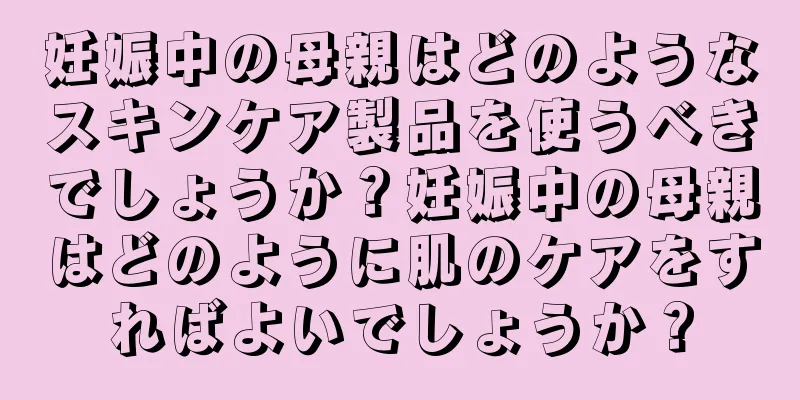 妊娠中の母親はどのようなスキンケア製品を使うべきでしょうか？妊娠中の母親はどのように肌のケアをすればよいでしょうか？