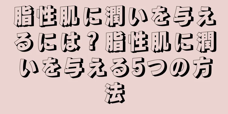 脂性肌に潤いを与えるには？脂性肌に潤いを与える5つの方法