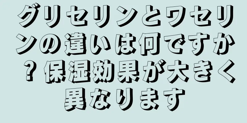 グリセリンとワセリンの違いは何ですか？保湿効果が大きく異なります