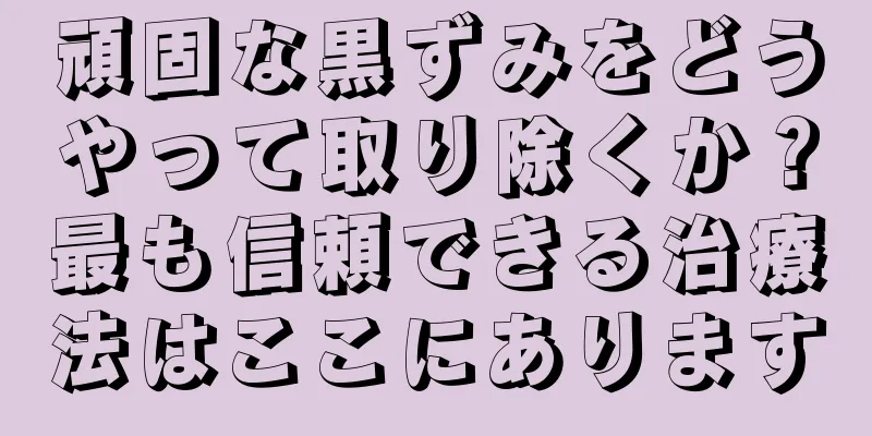 頑固な黒ずみをどうやって取り除くか？最も信頼できる治療法はここにあります