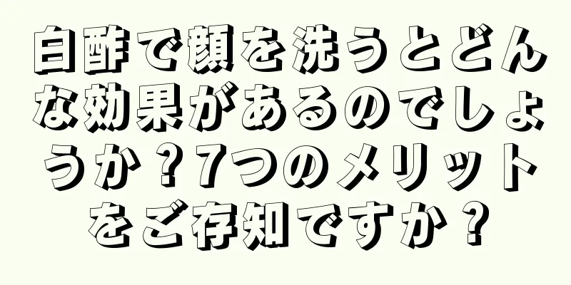 白酢で顔を洗うとどんな効果があるのでしょうか？7つのメリットをご存知ですか？