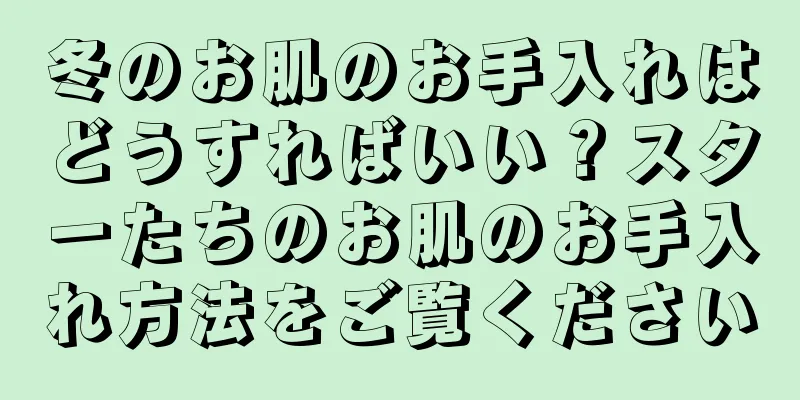 冬のお肌のお手入れはどうすればいい？スターたちのお肌のお手入れ方法をご覧ください