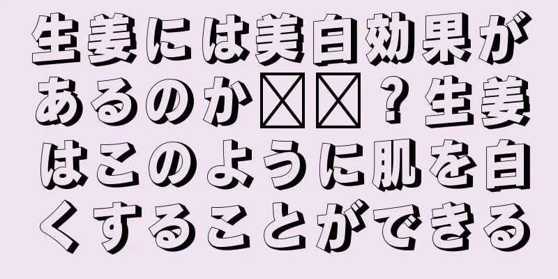 生姜には美白効果があるのか​​？生姜はこのように肌を白くすることができる