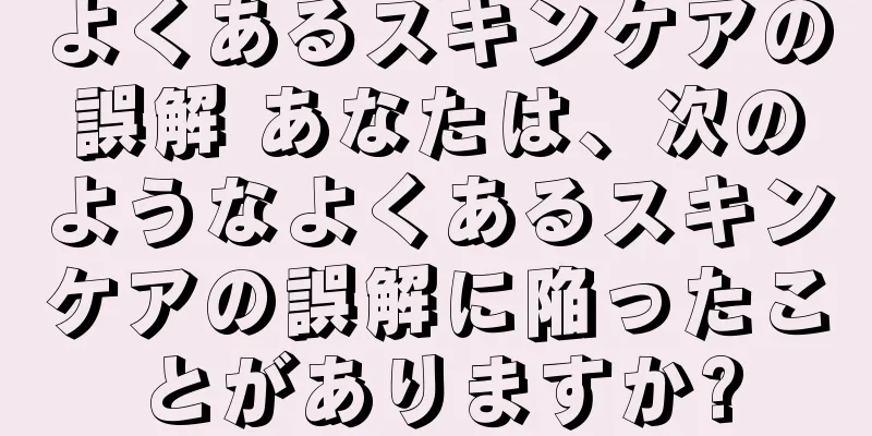 よくあるスキンケアの誤解 あなたは、次のようなよくあるスキンケアの誤解に陥ったことがありますか?