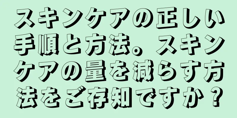 スキンケアの正しい手順と方法。スキンケアの量を減らす方法をご存知ですか？