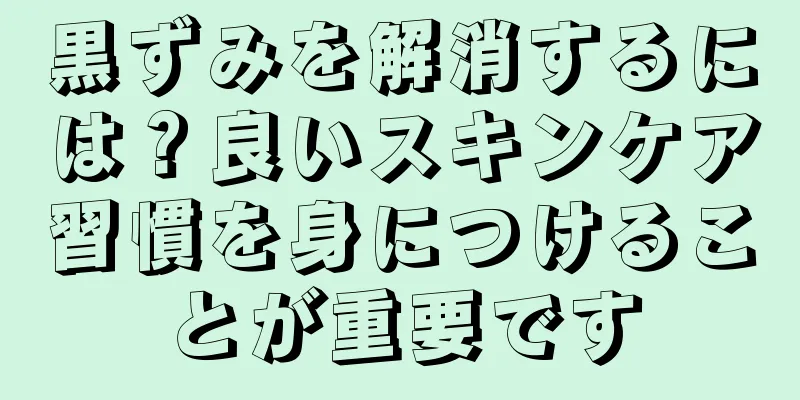 黒ずみを解消するには？良いスキンケア習慣を身につけることが重要です