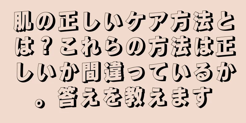 肌の正しいケア方法とは？これらの方法は正しいか間違っているか。答えを教えます