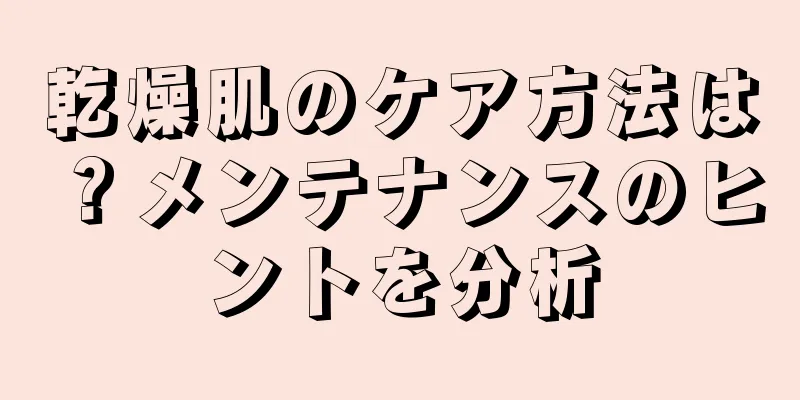 乾燥肌のケア方法は？メンテナンスのヒントを分析