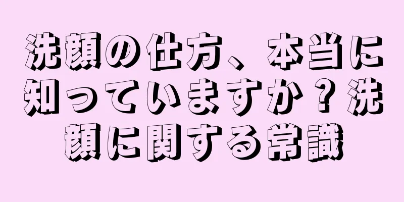 洗顔の仕方、本当に知っていますか？洗顔に関する常識