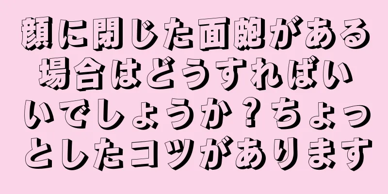 顔に閉じた面皰がある場合はどうすればいいでしょうか？ちょっとしたコツがあります