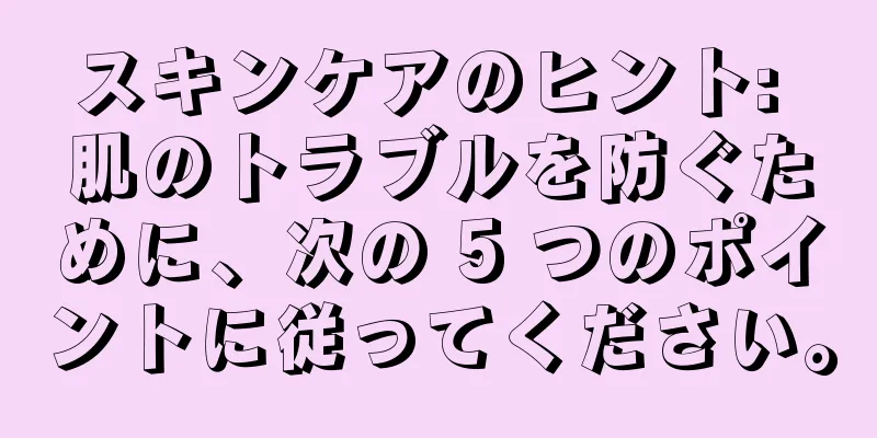 スキンケアのヒント: 肌のトラブルを防ぐために、次の 5 つのポイントに従ってください。