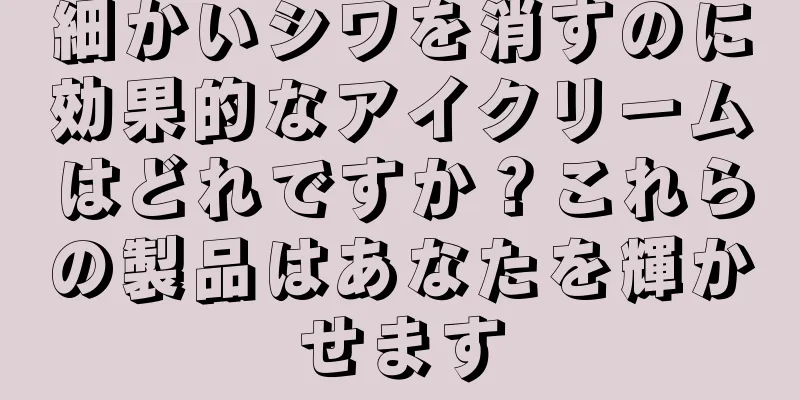 細かいシワを消すのに効果的なアイクリームはどれですか？これらの製品はあなたを輝かせます