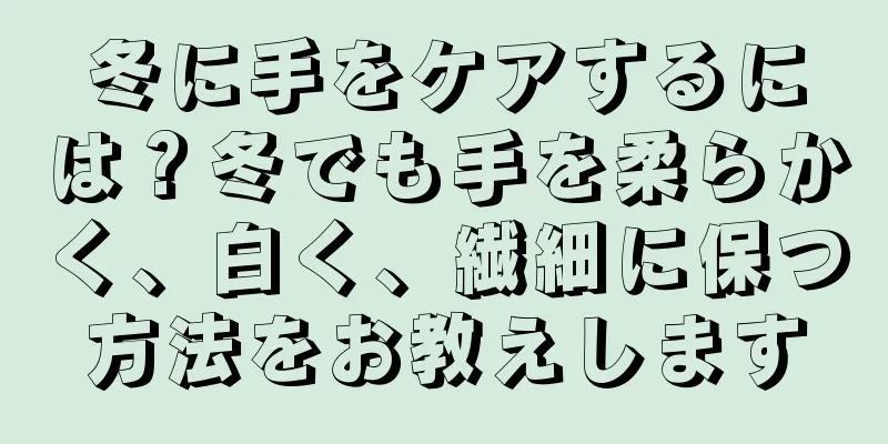 冬に手をケアするには？冬でも手を柔らかく、白く、繊細に保つ方法をお教えします