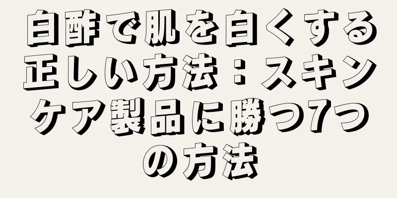 白酢で肌を白くする正しい方法：スキンケア製品に勝つ7つの方法