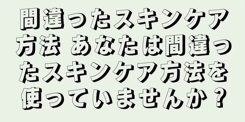 間違ったスキンケア方法 あなたは間違ったスキンケア方法を使っていませんか？