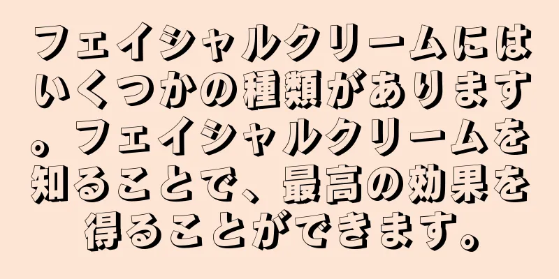 フェイシャルクリームにはいくつかの種類があります。フェイシャルクリームを知ることで、最高の効果を得ることができます。