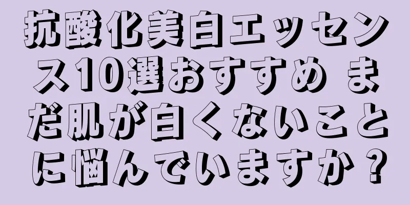 抗酸化美白エッセンス10選おすすめ まだ肌が白くないことに悩んでいますか？