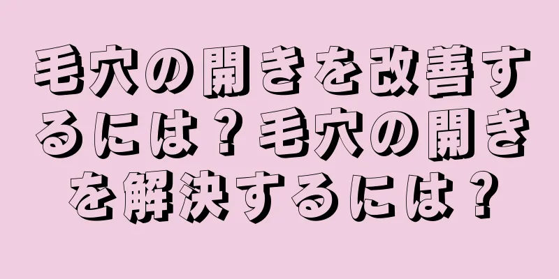 毛穴の開きを改善するには？毛穴の開きを解決するには？