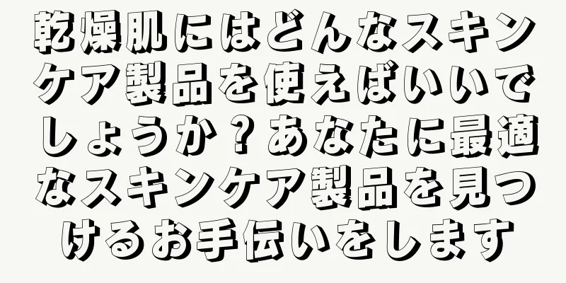 乾燥肌にはどんなスキンケア製品を使えばいいでしょうか？あなたに最適なスキンケア製品を見つけるお手伝いをします