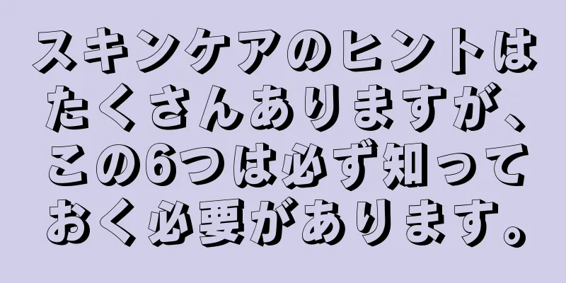 スキンケアのヒントはたくさんありますが、この6つは必ず知っておく必要があります。