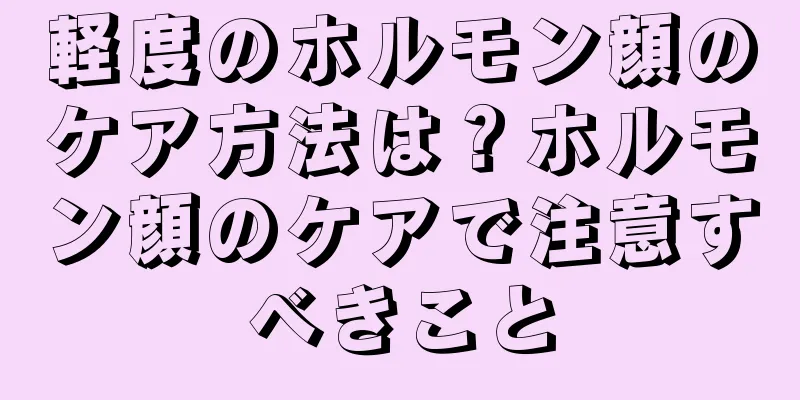 軽度のホルモン顔のケア方法は？ホルモン顔のケアで注意すべきこと